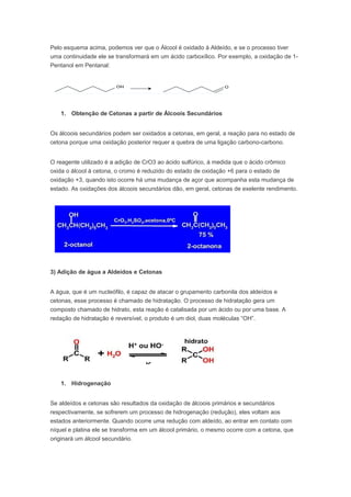 Pelo esquema acima, podemos ver que o Álcool é oxidado à Aldeído, e se o processo tiver
uma continuidade ele se transformará em um ácido carboxílico. Por exemplo, a oxidação de 1-
Pentanol em Pentanal:




   1. Obtenção de Cetonas a partir de Álcoois Secundários


Os álcoois secundários podem ser oxidados a cetonas, em geral, a reação para no estado de
cetona porque uma oxidação posterior requer a quebra de uma ligação carbono-carbono.


O reagente utilizado é a adição de CrO3 ao ácido sulfúrico, á medida que o ácido crômico
oxida o álcool á cetona, o cromo é reduzido do estado de oxidação +6 para o estado de
oxidação +3, quando isto ocorre há uma mudança de açor que acompanha esta mudança de
estado. As oxidações dos álcoois secundários dão, em geral, cetonas de exelente rendimento.




3) Adição de água a Aldeídos e Cetonas


A água, que é um nucleófilo, é capaz de atacar o grupamento carbonila dos aldeídos e
cetonas, esse processo é chamado de hidratação. O processo de hidratação gera um
composto chamado de hidrato, esta reação é catalisada por um ácido ou por uma base. A
redação de hidratação é reversível, o produto é um diol, duas moléculas “OH”.




   1. Hidrogenação


Se aldeídos e cetonas são resultados da oxidação de álcoois primários e secundários
respectivamente, se sofrerem um processo de hidrogenação (redução), eles voltam aos
estados anteriormente. Quando ocorre uma redução com aldeído, ao entrar em contato com
níquel e platina ele se transforma em um álcool primário, o mesmo ocorre com a cetona, que
originará um álcool secundário.
 