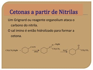 Um Grignard ou reagente organolium ataca o
carbono do nitrila.
O sal imino é então hidrolizado para formar a
cetona.
H3O
+
CH3CH2MgBr +
C N
ether
C
CH2CH3
N MgBr
C
CH2CH3
O
 