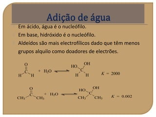  Em ácido, água é o nucleófilo.
 Em base, hidróxido é o nucleófilo.
 Aldeídos são mais electrofílicos dado que têm menos
grupos alquilo como doadores de electrões.
K = 2000
C
H H
HO
OH
H2O+
H
C
O
H
K = 0.002
C
CH3 CH3
HO
OH
H2O+
CH3
C
O
CH3
 