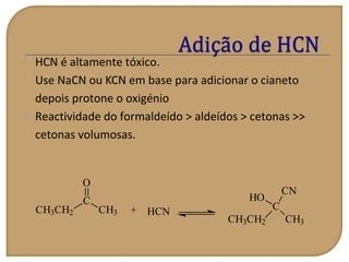  HCN é altamente tóxico.
 Use NaCN ou KCN em base para adicionar o cianeto
depois protone o oxigénio
 Reactividade do formaldeído > aldeídos > cetonas >>
cetonas volumosas.
CH3CH2
C
O
CH3 + C
CH3CH2 CH3
HO
CN
HCN
 