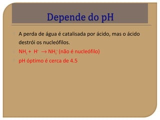  A perda de água é catalisada por ácido, mas o ácido
destrói os nucleófilos.
 NH3 + H+
→ NH4
+
(não é nucleófilo)
 pH óptimo é cerca de 4.5
 