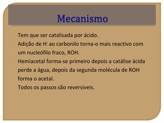  Tem que ser catalisada por ácido.
 Adição de H+
ao carbonilo torna-o mais reactivo com
um nucleófilo fraco, ROH.
 Hemiacetal forma-se primeiro depois a catálise ácida
perde a água, depois da segunda molécula de ROH
forma o acetal.
 Todos os passos são reversiveis.
 