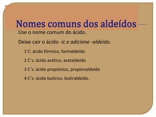  Use o nome comum do ácido.
 Deixe cair o ácido -ic e adicione -aldeído.
• 1 C: ácido fórmico, formaldeído
• 2 C’s: ácido acético, acetaldeído
• 3 C’s: ácido propiónico, propionaldeído
• 4 C’s: ácido butírico, butiraldeído.
 