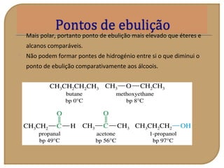  Mais polar, portanto ponto de ebulição mais elevado que éteres e
alcanos comparáveis.
 Não podem formar pontes de hidrogénio entre si o que diminui o
ponto de ebulição comparativamente aos álcoois.
 