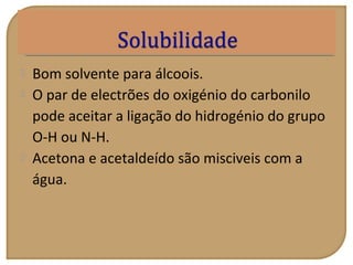  Bom solvente para álcoois.
 O par de electrões do oxigénio do carbonilo
pode aceitar a ligação do hidrogénio do grupo
O-H ou N-H.
 Acetona e acetaldeído são misciveis com a
água.
 