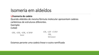 Isomeria em aldeídos
Isomeria de cadeia
Quando aldeídos de mesma fórmula molecular apresentam cadeias
carbónicas de estruturas diferentes.
Exemplo:
C4H8O
Estamos perante uma cadeia linear e outra ramificada
3 2 2CH CH CH C H O
Metil propanal
Butanal