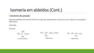 Isomeria em aldeídos (Cont.)
Isomeria de posição
Quando aldeídos de mesma fórmula molecular apresentam estruturas com radicais em posições
diferentes.
Exemplo:
C5H10O
2,2-Dimetil propanal 3-Metil butanal 2-Metil butanal