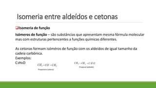 Isomeria entre aldeídos e cetonas
Isomeria de função
Isómeros de função – são substâncias que apresentam mesma fórmula molecular
mas com estruturas pertencentes a funções químicas diferentes.
As cetonas formam isóméros de função com os aldeídos de igual tamanho da
cadeia carbónica.
Exemplos:
C3H6O
Propanona (cetona)
Propanal (aldeído)