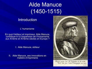 Alde Manuce
(1450-1515)
Introduction
L’ humanismeL’ humanisme
En quoi l’éditeur et imprimeur, Alde Manuce,En quoi l’éditeur et imprimeur, Alde Manuce,
contribue-t-il à l’expansion de l’humanismecontribue-t-il à l’expansion de l’humanisme
aux XVème et XVIème siècles en Europe ?aux XVème et XVIème siècles en Europe ?
I. Alde Manuce, éditeurI. Alde Manuce, éditeur
II. Alde Manuce, ses innovations enII. Alde Manuce, ses innovations en
matière d’imprimeriematière d’imprimerie
 