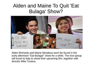 Alden and Maine To Quit 'Eat
Bulaga' Show?
Alden Richards and Maine Mendoza won't be found in the
early afternoon "Eat Bulaga!" show for a while. The love group
will travel to Italy to shoot their upcoming film, together with
director Mike Tuviera.
 