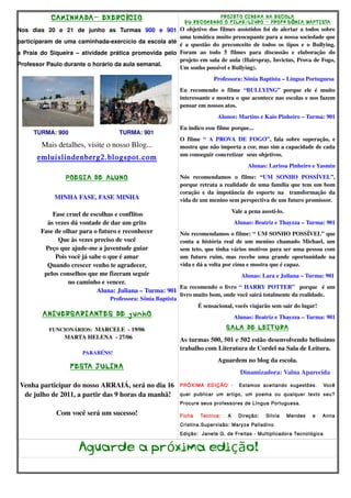 CAMINHADA- EXERC ÍCIO                                                   PROJETO CINEMA NA ESCOLA
                                                                            EU RECOMENDO O F ILME/LIVRO - PROF ª S ÔNIA BAPT ISTA
Nos   dias   20   e   21   de   junho   as   Turmas  900   e   901  O objetivo dos filmes assistidos foi de alertar a todos sobre 
                                                                    uma temática muito preocupante para a nossa sociedade que 
participaram de uma caminhada­exercício da escola até 
                                                                    é   a   questão   do  preconceito   de  todos   os   tipos   e   o  Bullying. 
a Praia do Siqueira – atividade prática promovida pelo  Foram   ao   todo   5   filmes   para   discussão   e   elaboração   do 
                                                                    projeto em sala de aula (Hairspray, Invictus, Prova de Fogo, 
Professor Paulo durante o horário da aula semanal. 
                                                                    Um sonho possível e Bullying).
                                                                                                 Professora: Sônia Baptista – Língua Portuguesa
                                                                          Eu   recomendo   o   filme  “BULLYING”  porque   ele   é   muito 
                                                                          interessante e mostra o que acontece nas escolas e nos fazem 
                                                                          pensar em nossos atos.
                                     
                                                                                            Alunos: Martins e Kaio Pinheiro – Turma: 901
                                                                          Eu indico esse filme porque... 
          TURMA: 900                               TURMA: 901
                                                                          O   filme  “   A   PROVA   DE   FOGO”,   fala   sobre   superação,   e 
           Mais detalhes, visite o nosso Blog...                          mostra que não importa a cor, mas sim a capacidade de cada 
                                                                          um conseguir concretizar  seus objetivos. 
         emluislindenberg2.blogspot.com
                                                                                                           Alunas: Larissa Pinheiro e Yasmin

                      POESIA DE ALUNO                                     Nós   recomendamos   o   filme:   “UM   SONHO   POSSÍVEL”, 
                                                                          porque retrata a realidade de uma família que tem um bom 
                                                                          coração   e  da   impotância   do   esporte   na    transformação   da 
                 MINHA FASE, FASE MINHA                                   vida de um menino sem perspectiva de um futuro promissor.
                                                                                                     Vale a pena asssti­lo.
              Fase cruel de escolhas e conflitos
            às vezes dá vontade de dar um grito                                                      Alunas: Beatriz e Thayzza – Turma: 901
          Fase de olhar para o futuro e reconhecer                        Nós recomendamos o filme: “ UM SONHO POSSÍVEL” que 
                Que às vezes preciso de você                              conta a história real de um menino chamado Michael, um 
           Peço que ajude­me a juventude guiar                            sem teto, que tinha vários motivos para ser uma pessoa com 
               Pois você já sabe o que é amar                             um futuro ruim, mas  recebe uma grande  oportunidade na 
            Quando crescer venho te agradecer,                            vida e dá a volta por cima e mostra que é capaz.
           pelos conselhos que me fizeram seguir                                                                   Alunas: Lara e Juliana – Turma: 901
                    no caminho e vencer.
                                                                          Eu recomendo o livro  “ HARRY POTTER”    porque   é um 
                               Aluna: Juliana – Turma: 901
                                                                          livro muito bom, onde você sairá totalmente da realidade.
                                          Professora: Sônia Baptista
                                                                                  É sensacional, vocês viajarão sem sair do lugar!
           ANIVERSARIANTES DE junhO                                                                  Alunas: Beatriz e Thayzza – Turma: 901
                                     
              FUNCIONÁRIOS:  MARCELE  ­ 19/06                                                   SALA DE LEIT URA
                      MARTA HELENA  ­ 27/06                               As turmas 500, 501 e 502 estão desenvolvendo belíssimo 
                                                                          trabalho com Literatura de Cordel na Sala de Leitura.
                              PARABÉNS!
                                                                                            Aguardem no blog da escola.
                  FESTA J ULINA
                                                                                                              Dinamizadora: Valna Aparecida
                            
 Venha participar do nosso ARRAIÁ, será no dia 16                         PRÓXIMA EDIÇÃO -              Estamos aceitando sugestões.            Você

   de julho de 2011, a partir das 9 horas da manhã!                       quer publicar um artigo, um poema ou qualquer texto seu?
                                                                          Procure seus professores de Língua Portuguesa.

                 Com você será um sucesso!                                Ficha    Tecnica:      A     Direção:     Silvia    Mendes       e    Anna
                                                                          Cristina.Supervisão: Maryze Palladino
                                                                          Edição: Janete G. de Freitas - Multiplicadora Tecnológica


                           Aguarde a próxima edição!
 