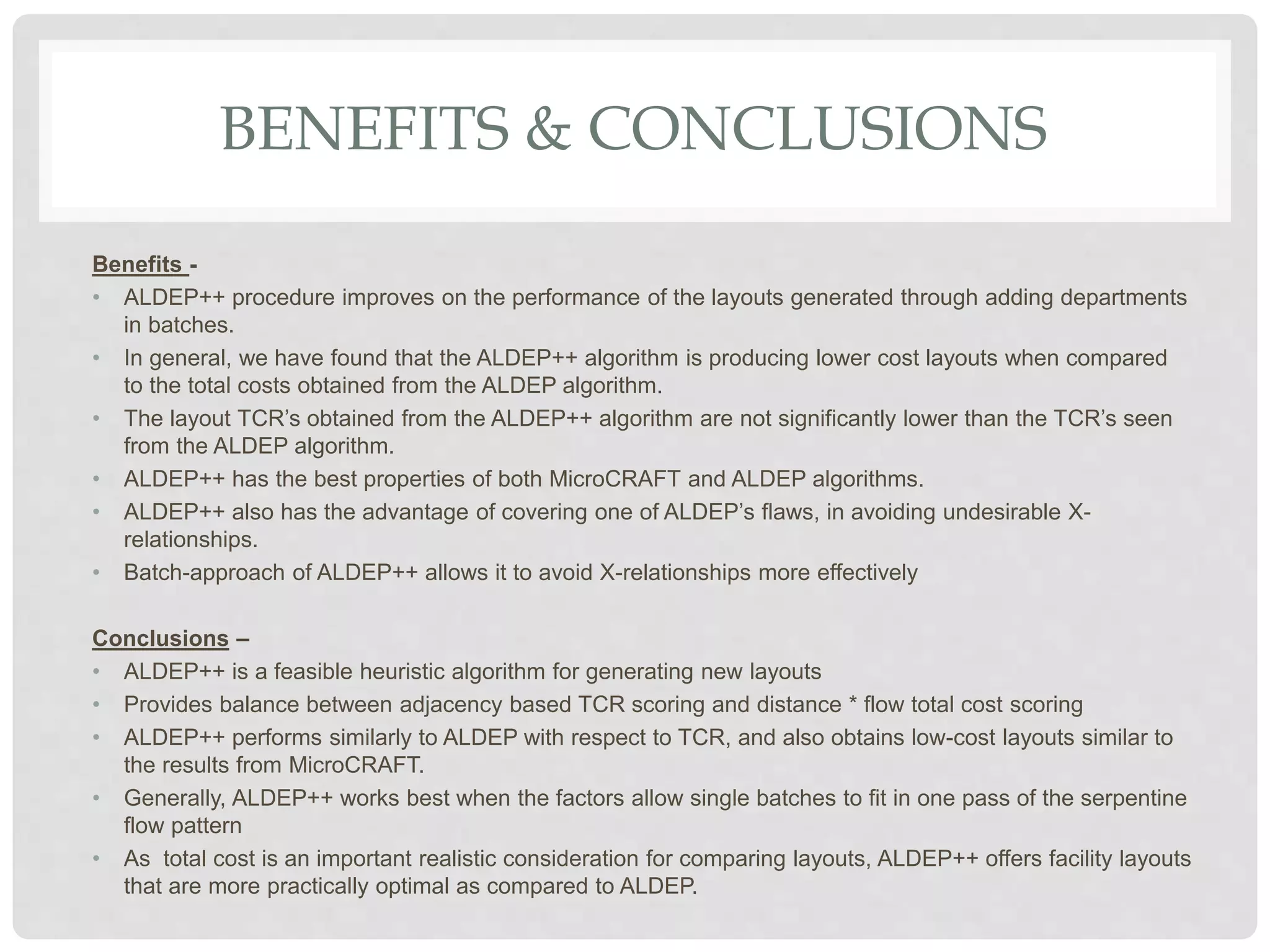 BENEFITS & CONCLUSIONS
Benefits -
• ALDEP++ procedure improves on the performance of the layouts generated through adding departments
in batches.
• In general, we have found that the ALDEP++ algorithm is producing lower cost layouts when compared
to the total costs obtained from the ALDEP algorithm.
• The layout TCR’s obtained from the ALDEP++ algorithm are not significantly lower than the TCR’s seen
from the ALDEP algorithm.
• ALDEP++ has the best properties of both MicroCRAFT and ALDEP algorithms.
• ALDEP++ also has the advantage of covering one of ALDEP’s flaws, in avoiding undesirable X-
relationships.
• Batch-approach of ALDEP++ allows it to avoid X-relationships more effectively
Conclusions –
• ALDEP++ is a feasible heuristic algorithm for generating new layouts
• Provides balance between adjacency based TCR scoring and distance * flow total cost scoring
• ALDEP++ performs similarly to ALDEP with respect to TCR, and also obtains low-cost layouts similar to
the results from MicroCRAFT.
• Generally, ALDEP++ works best when the factors allow single batches to fit in one pass of the serpentine
flow pattern
• As total cost is an important realistic consideration for comparing layouts, ALDEP++ offers facility layouts
that are more practically optimal as compared to ALDEP.
 