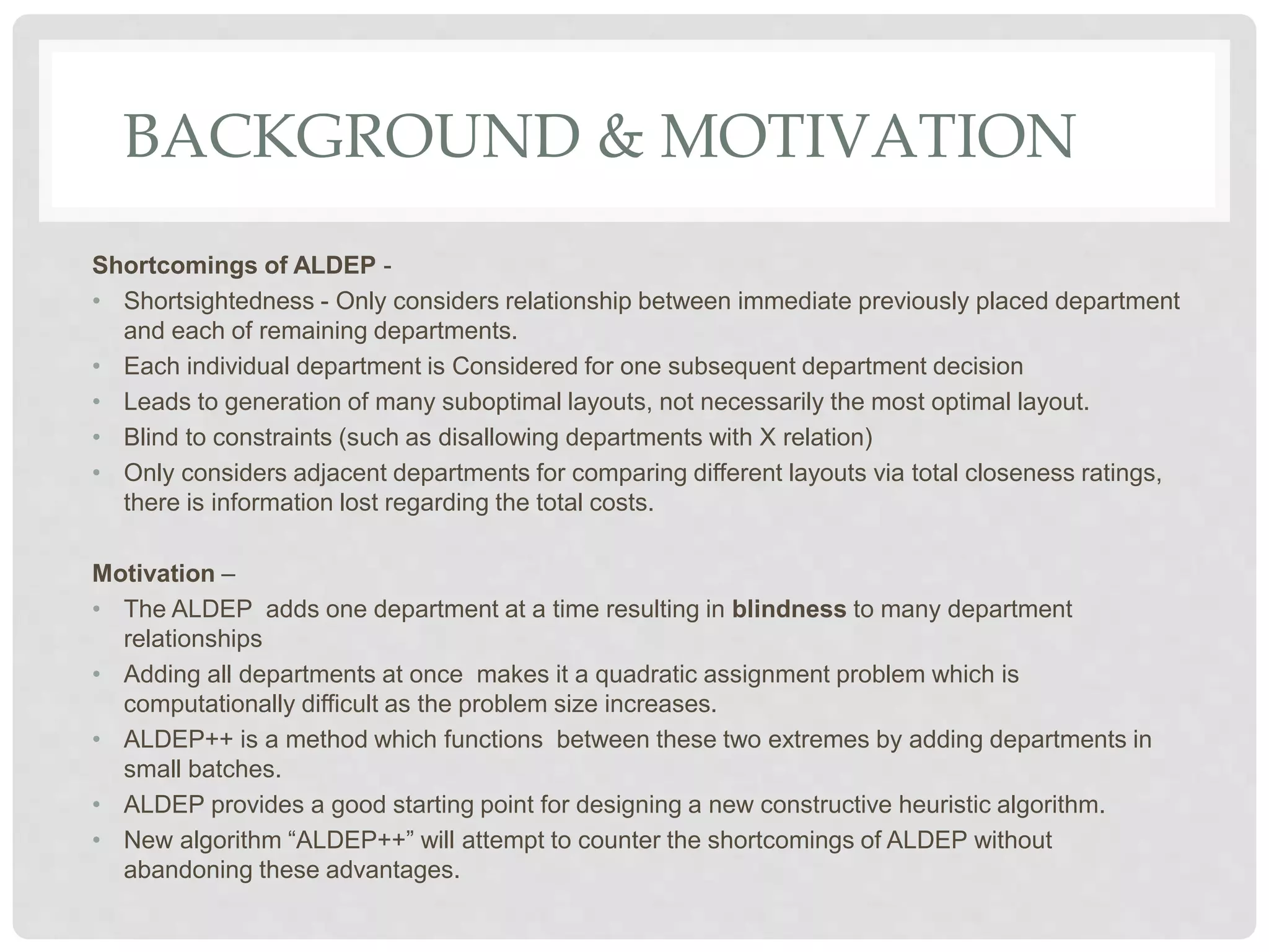 BACKGROUND & MOTIVATION
Shortcomings of ALDEP -
• Shortsightedness - Only considers relationship between immediate previously placed department
and each of remaining departments.
• Each individual department is Considered for one subsequent department decision
• Leads to generation of many suboptimal layouts, not necessarily the most optimal layout.
• Blind to constraints (such as disallowing departments with X relation)
• Only considers adjacent departments for comparing different layouts via total closeness ratings,
there is information lost regarding the total costs.
Motivation –
• The ALDEP adds one department at a time resulting in blindness to many department
relationships
• Adding all departments at once makes it a quadratic assignment problem which is
computationally difficult as the problem size increases.
• ALDEP++ is a method which functions between these two extremes by adding departments in
small batches.
• ALDEP provides a good starting point for designing a new constructive heuristic algorithm.
• New algorithm “ALDEP++” will attempt to counter the shortcomings of ALDEP without
abandoning these advantages.
 
