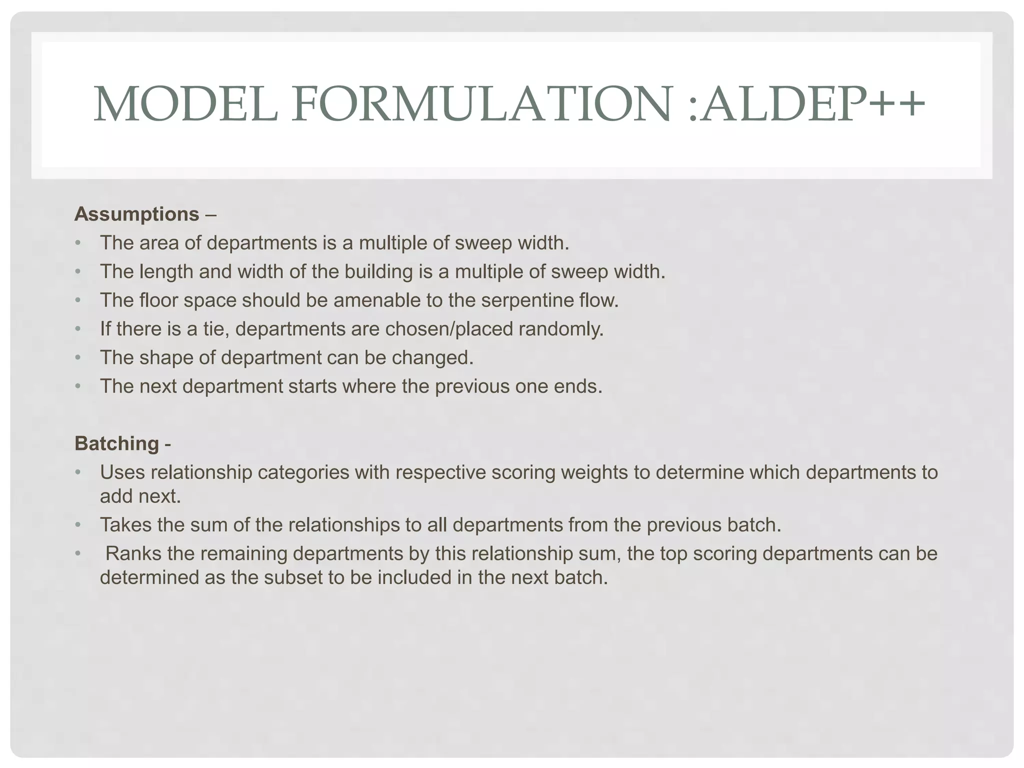 MODEL FORMULATION :ALDEP++
Assumptions –
• The area of departments is a multiple of sweep width.
• The length and width of the building is a multiple of sweep width.
• The floor space should be amenable to the serpentine flow.
• If there is a tie, departments are chosen/placed randomly.
• The shape of department can be changed.
• The next department starts where the previous one ends.
Batching -
• Uses relationship categories with respective scoring weights to determine which departments to
add next.
• Takes the sum of the relationships to all departments from the previous batch.
• Ranks the remaining departments by this relationship sum, the top scoring departments can be
determined as the subset to be included in the next batch.
 