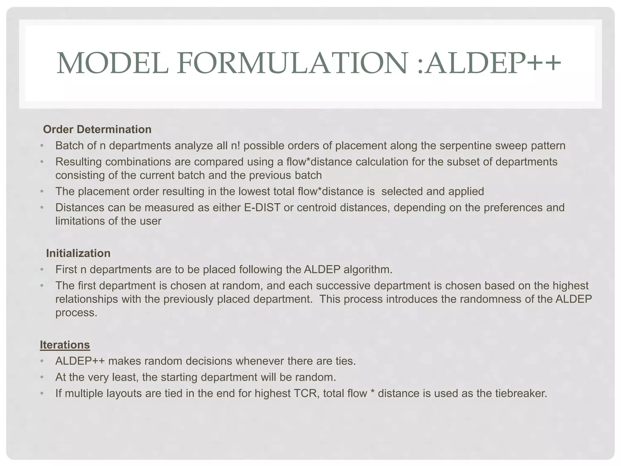 MODEL FORMULATION :ALDEP++
Order Determination
• Batch of n departments analyze all n! possible orders of placement along the serpentine sweep pattern
• Resulting combinations are compared using a flow*distance calculation for the subset of departments
consisting of the current batch and the previous batch
• The placement order resulting in the lowest total flow*distance is selected and applied
• Distances can be measured as either E-DIST or centroid distances, depending on the preferences and
limitations of the user
Initialization
• First n departments are to be placed following the ALDEP algorithm.
• The first department is chosen at random, and each successive department is chosen based on the highest
relationships with the previously placed department. This process introduces the randomness of the ALDEP
process.
Iterations
• ALDEP++ makes random decisions whenever there are ties.
• At the very least, the starting department will be random.
• If multiple layouts are tied in the end for highest TCR, total flow * distance is used as the tiebreaker.
 