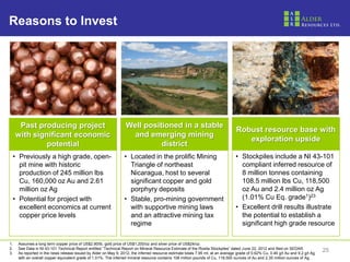 Reasons to Invest




      Past producing project                                      Well positioned in a stable
                                                                                                                                 Robust resource base with
     with significant economic                                      and emerging mining
                                                                                                                                    exploration upside
              potential                                                     district
 • Previously a high grade, open-                                • Located in the prolific Mining                                • Stockpiles include a NI 43-101
   pit mine with historic                                          Triangle of northeast                                           compliant inferred resource of
   production of 245 million lbs                                   Nicaragua, host to several                                      8 million tonnes containing
   Cu, 160,000 oz Au and 2.61                                      significant copper and gold                                     108.5 million lbs Cu, 118,500
   million oz Ag                                                   porphyry deposits                                               oz Au and 2.4 million oz Ag
 • Potential for project with                                    • Stable, pro-mining government                                   (1.01% Cu Eq. grade1)23
   excellent economics at current                                  with supportive mining laws                                   • Excellent drill results illustrate
   copper price levels                                             and an attractive mining tax                                    the potential to establish a
                                                                   regime                                                          significant high grade resource

1.   Assumes a long term copper price of US$2.90/lb, gold price of US$1,200/oz and silver price of US$24/oz.
2.   See Data in NI 43-101 Technical Report entitled “Technical Report on Mineral Resource Estimate of the Rosita Stockpiles” dated June 22, 2012 and filed on SEDAR.
3.   As reported in the news release issued by Alder on May 9, 2012, the inferred resource estimate totals 7.95 mt, at an average grade of 0.62% Cu, 0.46 g/t Au and 9.2 g/t Ag
                                                                                                                                                                                  25
     with an overall copper equivalent grade of 1.01%. The inferred mineral resource contains 108 million pounds of Cu, 118,500 ounces of Au and 2.35 million ounces of Ag.
 