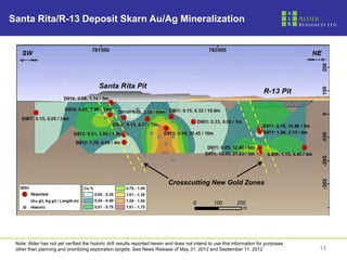 Santa Rita/R-13 Deposit Skarn Au/Ag Mineralization




                                                                            Crosscutting New Gold Zones




 Note: Alder has not yet verified the historic drill results reported herein and does not intend to use this information for purposes
 other than planning and prioritizing exploration targets. See News Release of May 31, 2012 and September 11, 2012                      15
 