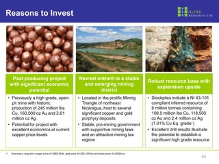Reasons to Invest




      Past producing project                                      Newest entrant to a stable
                                                                                                               Robust resource base with
     with significant economic                                      and emerging mining
                                                                                                                  exploration upside
              potential                                                   district
 • Previously a high grade, open-                               • Located in the prolific Mining               • Stockpiles include a NI 43-101
   pit mine with historic                                         Triangle of northeast                          compliant inferred resource of
   production of 245 million lbs                                  Nicaragua, host to several                     8 million tonnes containing
   Cu, 160,000 oz Au and 2.61                                     significant copper and gold                    108.5 million lbs Cu, 118,500
   million oz Ag                                                  porphyry deposits                              oz Au and 2.4 million oz Ag
 • Potential for project with                                   • Stable, pro-mining government                  (1.01% Cu Eq. grade1)
   excellent economics at current                                 with supportive mining laws                  • Excellent drill results illustrate
   copper price levels                                            and an attractive mining tax                   the potential to establish a
                                                                  regime                                         significant high grade resource


1.   Assumes a long term copper price of US$2.90/lb, gold price of US$1,200/oz and silver price of US$24/oz.
                                                                                                                                              24
 