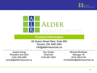 TSX-V: ALR




                              Contact Information
                          65 Queen Street West, Suite 800
                               Toronto, ON, M5H 2M5
                              info@alderresources.ca
         Joseph Arengi              Don Dudek              Michael McAllister
      President and CEO              Chairman                  Manager, IR
        (416) 309-4296            (416) 861-2261             (416) 309-2134
  jarengi@alderresources.ca                           mmcallister@alderresources.ca



                                                                              25
 