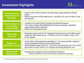 Investment Highlights

      Past producing                            • Option to earn a 65% interest in the high grade copper-gold-silver Rosita
                                                  project
      Rosita Project in                         • Historic production of 245 million lbs Cu, 160,000 oz Au and 2.6 million oz Ag
        Nicaragua                                 from two pits


     Newest entrant to                          • Located in the prolific Mining Triangle of northeast Nicaragua
                                                • 7 km north of Calibre Mining/B2Gold’s Primavera prospect, a significant
       an emerging                                copper-gold porphyry discovery
      mining district                           • Stable, pro-mining government

                                                • Stockpiles include a NI 43-101 compliant inferred resource of 8 million tonnes
           High grade
                                                  containing 108.5 million lbs Cu, 118,500 oz Au and 2.4 million oz Ag (1.01%
            resource                              Cu Eq. grade1)

                                                 • Initial 5,500 m drill program has identified a 1.1 km long and 200 m deep Cu-
         Significant                               Au-Ag mineralized zone at the Santa Rita deposit
     exploration upside                          • Drill highlights include 0.57% Cu, 1.52 g/t Au and 5.93 g/t Ag over 15 m, 29.54
                                                   g/t Au over 8 m and 1.42% Cu, 0.18 g/t Au and 20.45 g/t Ag over 10 m

         Experienced                             • Experienced management team and Board of Directors
         Management                                       – Extensive exploration and community relations experience in Nicaragua


1.    Assumes a long term copper price of US$2.90/lb, gold price of US$1,200/oz and silver price of US$24/oz.
                                                                                                                                    3
 