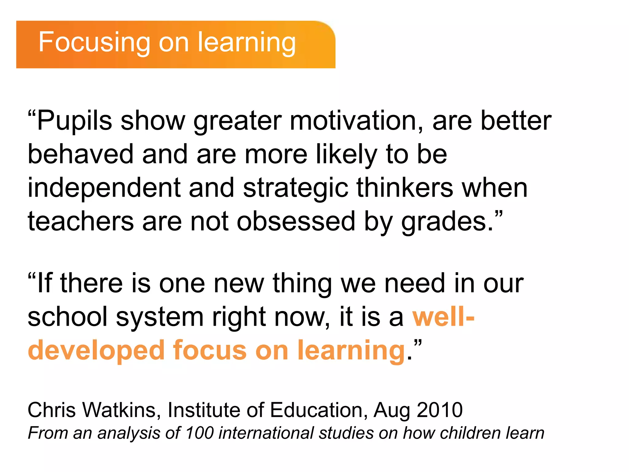 Focusing on learning“Pupils show greater motivation, are better behaved and are more likely to be independent and strategic thinkers when teachers are not obsessed by grades.”“If there is one new thing we need in our school system right now, it is a well-developed focus on learning.”Chris Watkins, Institute of Education, Aug 2010From an analysis of 100 international studies on how children learn