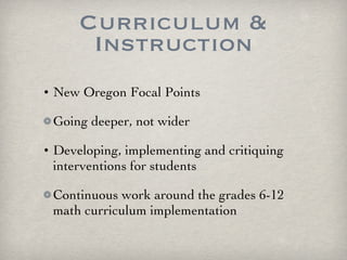Curriculum & Instruction New Oregon Focal Points Going deeper, not wider Developing, implementing and critiquing interventions for students Continuous work around the grades 6-12 math curriculum implementation 