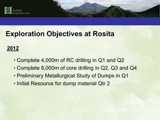 Exploration Objectives at Rosita
2012

  • Complete 4,000m of RC drilling in Q1 and Q2
  • Complete 8,000m of core drilling in Q2, Q3 and Q4
  • Preliminary Metallurgical Study of Dumps in Q1
  • Initial Resource for dump material Qtr 2
 