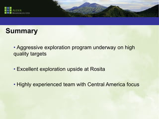 Summary

 • Aggressive exploration program underway on high
 quality targets

 • Excellent exploration upside at Rosita

 • Highly experienced team with Central America focus
 