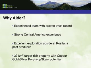 Why Alder?
    • Experienced team with proven track record

    • Strong Central America experience

    • Excellent exploration upside at Rosita, a
    past producer

    • 33 km2 target-rich property with Copper-
    Gold-Silver Porphyry/Skarn potential
 