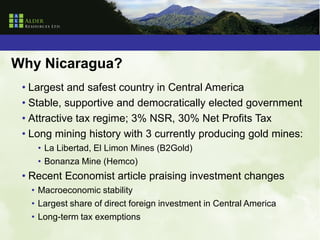 Why Nicaragua?
 • Largest and safest country in Central America
 • Stable, supportive and democratically elected government
 • Attractive tax regime; 3% NSR, 30% Net Profits Tax
 • Long mining history with 3 currently producing gold mines:
    • La Libertad, El Limon Mines (B2Gold)
    • Bonanza Mine (Hemco)
 • Recent Economist article praising investment changes
   • Macroeconomic stability
   • Largest share of direct foreign investment in Central America
   • Long-term tax exemptions
 