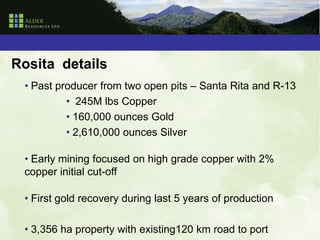 Rosita details
 • Past producer from two open pits – Santa Rita and R-13
          • 245M lbs Copper
          • 160,000 ounces Gold
          • 2,610,000 ounces Silver

 • Early mining focused on high grade copper with 2%
 copper initial cut-off

 • First gold recovery during last 5 years of production

 • 3,356 ha property with existing120 km road to port
 