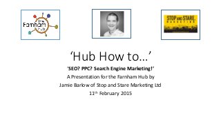 ‘Hub How to…’
‘SEO? PPC? Search Engine Marketing!’
A Presentation for the Farnham Hub by
Jamie Barlow of Stop and Stare Marketing Ltd
11th February 2015
 