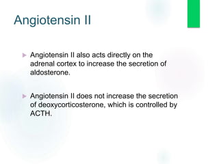 Angiotensin II
 Angiotensin II also acts directly on the
adrenal cortex to increase the secretion of
aldosterone.
 Angiotensin II does not increase the secretion
of deoxycorticosterone, which is controlled by
ACTH.
 