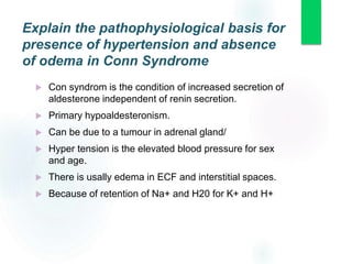 Explain the pathophysiological basis for
presence of hypertension and absence
of odema in Conn Syndrome
 Con syndrom is the condition of increased secretion of
aldesterone independent of renin secretion.
 Primary hypoaldesteronism.
 Can be due to a tumour in adrenal gland/
 Hyper tension is the elevated blood pressure for sex
and age.
 There is usally edema in ECF and interstitial spaces.
 Because of retention of Na+ and H20 for K+ and H+
 