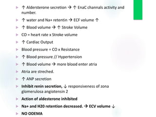  ↑ Aldersterone secretion  ↑ EnaC channals activity and
number.
 ↑ water and Na+ retentin  ECF volume ↑
 ↑ Blood volume  ↑ Stroke Volume
 CO = heart rate x Stroke volume
 ↑ Cardiac Output
 Blood pressure = CO x Resistance
 ↑ Blood pressure // Hypertension
 ↑ Blood volume  more blood enter atria
 Atria are streched.
 ↑ ANP secretion
 Inhibit renin secretion, ↓ responsiveness of zona
glomerulosa angiotensin 2
 Action of aldesterone inhibited
 Na+ and H20 retention decreased.  ECV volume ↓
 NO ODEMA
 