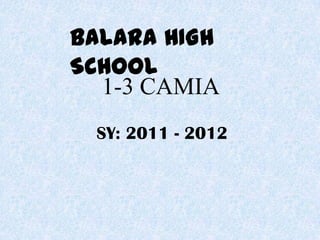 BALARA HIGH
SCHOOL
  1-3 CAMIA
 SY: 2011 - 2012
 