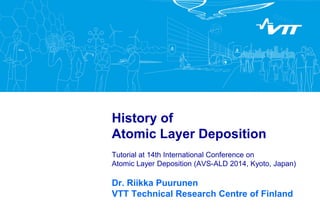 History of
Atomic Layer Deposition
Tutorial at 14th International Conference on
Atomic Layer Deposition (AVS-ALD 2014, Kyoto, Japan)
Dr. Riikka Puurunen
VTT Technical Research Centre of Finland
 