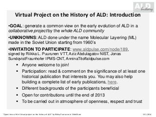 Virtual Project on the History of ALD: Introduction
•GOAL: generate a common view on the early evolution of ALD in a
collaborative project by the whole ALD community
•UNKNOWNS: ALD done under the name Molecular Layering (ML)
made in the Soviet Union starting from 1960’s
•INVITATION TO PARTICIPATE: www.aldpulse.com/node/189,
signed by Riikka L. Puurunen VTT, Aziz Abdulagatov NIST, Jonas
SundqvistFraunhofer IPMS-CNT, AnninaTitoffaldpulse.com

 Anyone welcome to join!
 Participation: read & comment on the significance of at least one
historical publication that interests you. You may also help
building a complete list of early publications, here.
 Different backgrounds of the participants beneficial
 Open for contributions until the end of 2013
 To be carried out in atmosphere of openness, respect and trust
“Open Intro of the Virtual project on the history of ALD” by Riikka Puurunen in SlideShare

13.1.2014

 