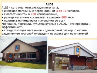 ALDI
ALDI - сеть жесткого дискаунтного типа,
• имеющая магазины с персоналом от 3 до 10 человек,
• с ассортиментом в 750 наименований,
• размер магазинов составляет в среднем 800 кв.м
• политика минимализма и экономии во всем
•принципы торговли, культивируемые в ALDI, - это простота и
эффективность
• стандартизация магазинов - одинаковый размер, с четким
разделением торговой площади и парковка для покупателей
 