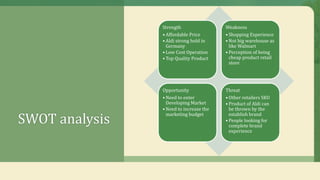 SWOT analysis
Strength
• Affordable Price
• Aldi strong hold in
Germany
• Low Cost Operation
• Top Quality Product
Weakness
• Shopping Experience
• Not big warehouse as
like Walmart
• Perception of being
cheap product retail
store
Opportunity
• Need to enter
Developing Market
• Need to increase the
marketing budget
Threat
• Other retailers SKU
• Product of Aldi can
be thrown by the
establish brand
• People looking for
complete brand
experience
 