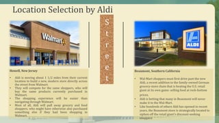 Location Selection by Aldi
S
t
r
e
e
t
Howell, New Jersey
• Aldi is moving about 1 1/2 miles from their current
location to build a new, modern store directly across
the street from Walmart.
• They will compete for the same shoppers, who will
buy the same products currently purchased in
Walmart.
• The shopping experience will be easier than
navigating through Walmart.
• Most of all, Aldi will pull away grocery and food
shoppers, who might have otherwise also purchased
something else if they had been shopping in
Walmart.
Beaumont, Southern California
• Wal-Mart shoppers must first drive past the new
Aldi, a recent addition to the family-owned German
grocery-store chain that is beating the U.S. retail
giant at its own game: selling food at rock-bottom
prices.
• Aldi is betting that many in Beaumont will never
make it to the Wal-Mart.
• Like hundreds of others Aldi has opened in recent
years, the Beaumont store is strategically located to
siphon off the retail giant’s discount-seeking
shoppers
 