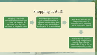 Shopping at ALDI
Shopping carts were
released after customer pay
25 cents, the coin will be
returned after the cart
returned to proper location
Customers packed their
purchases themselves at
separate counter using their
bags, or bags purchased at
the register, or product boxes
Most Aldi’s store did not
accept credit cards or
personal checks, requiring
cash or debit cards instead
Manufacturers’ coupons
were rarely accepted but
weekly “Special Buys”
showcased as any as 25-30
items in appealing prices
 