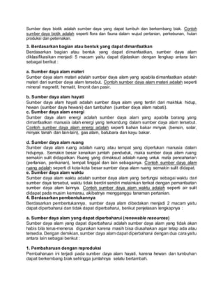 Sumber daya biotik adalah sumber daya yang dapat tumbuh dan berkembang biak. Contoh
sumber daya biotik adalah seperti flora dan fauna dalam wujud pertanian, perkebunan, hutan
produksi dan peternakan.
3. Berdasarkan bagian atau bentuk yang dapat dimanfaatkan
Berdasarkan bagian atau bentuk yang dapat dimanfaatkan, sumber daya alam
diklasifikasikan menjadi 5 macam yaitu dapat dijelaskan dengan lengkap antara lain
sebagai berikut :
a. Sumber daya alam materi
Sumber daya alam materi adalah sumber daya alam yang apabila dimanfaatkan adalah
materi dari sumber daya alam tersebut. Contoh sumber daya alam materi adalah seperti
mineral magnetit, hematit, limonit dan pasir.
b. Sumber daya alam hayati
Sumber daya alam hayati adalah sumber daya alam yang terdiri dari makhluk hidup,
hewan (sumber daya hewani) dan tumbuhan (sumber daya alam nabati).
c. Sumber daya alam energi
Sumber daya alam energi adalah sumber daya alam yang apabila barang yang
dimanfaatkan manusia ialah energi yang terkandung dalam sumber daya alam tersebut.
Contoh sumber daya alam energi adalah seperti bahan bakar minyak (bensin, solar,
minyak tanah dan lain-lain), gas alam, batubara dan kayu bakar.
d. Sumber daya alam ruang
Sumber daya alam ruang adalah ruang atau tempat yang diperlukan manusia dalam
hidupnya. Semakin besar kenaikan jumlah penduduk, maka sumber daya alam ruang
semakin sulit didapatkan. Ruang yang dimaksud adalah ruang untuk mata pencaharian
(pertanian, perikanan), tempat tinggal dan lain sebagainya. Contoh sumber daya alam
ruang adalah seperti di kota-kota besar sumber daya alam ruang semakin sulit didapat.
e. Sumber daya alam waktu
Sumber daya alam waktu adalah sumber daya alam yang berfungsi sebagai waktu dari
sumber daya tersebut, waktu tidak berdiri sendiri melainkan terikat dengan pemanfaatan
sumber daya alam lainnya. Contoh sumber daya alam waktu adalah seperti air sulit
didapat pada musim kemarau, akibatnya mengganggu tanaman pertanian.
4. Berdasarkan pembentukannya
Berdasarkan pembentukannya, sumber daya alam dibedakan menjadi 2 macam yaitu
dapat diperbaharui dan tidak dapat diperbaharui, berikut penjelasan lengkapnya :
a. Sumber daya alam yang dapat diperbaharui (renewable resources)
Sumber daya alam yang dapat diperbaharui adalah sumber daya alam yang tidak akan
habis bila terus-menerus digunakan karena masih bisa diusahakan agar tetap ada atau
tersedia. Dengan demikian, sumber daya alam dapat diperbaharui dengan dua cara yaitu
antara lain sebagai berikut :
1. Pembaharuan dengan reproduksi
Pembaharuan ini terjadi pada sumber daya alam hayati, karena hewan dan tumbuhan
dapat berkembang biak sehingga jumlahnya selalu bertambah.
 