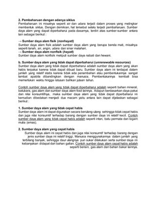 2. Pembaharuan dengan adanya siklus
Pembaharuan ini misalnya seperti air dan udara terjadi dalam proses yang melingkar
membentuk siklus. Dengan demikian, hal tersebut selalu terjadi pembaharuan. Sumber
daya alam yang dapat diperbaharui pada dasarnya, terdiri atas sumber-sumber antara
lain sebagai berikut :
→ Sumber daya alam fisik (nonhayati)
Sumber daya alam fisik adalah sumber daya alam yang berupa benda mati, misalnya
seperti tanah, air, angin, udara dan sinar matahari.
→ Sumber daya alam nonfisik (hayati)
Sumber daya alam nonfisik meliputi sumber daya nabati dan hewani.
b. Sumber daya alam yang tidak dapat diperbaharui (unrenewable resources)
Sumber daya alam yang tidak dapat diperbaharui adalah sumber daya alam yang akan
habis terpakai karena tidak dapat dibuat baru. Sumber daya alam ini terdapat dalam
jumlah yang relatif statis karena tidak ada penambahan atau pembentukannya sangat
lambat apabila dibandingkan dengan manusia. Pembentukannya kembali bisa
memerlukan waktu hingga ratusan bahkan jutaan tahun.
Contoh sumber daya alam yang tidak dapat diperbaharui adalah seperti bahan mineral,
batubara, gas alam dan sumber daya alam fosil lainnya. Adapun berdasarkan daya pakai
dan nilai konsumtifnya, maka sumber daya alam yang tidak dapat diperbaharui ini
kemudian dibedakan menjadi dua macam yaitu antara lain dapat dijelaskan sebagai
berikut :
1. Sumber daya alam yang tidak cepat habis
Sumber daya alam ini dapat digunakan secara berulang-ulang sehingga tidak cepat habis
dan juga nilai konsumtif terhadap barang dengan sumber daya ini relatif kecil. Contoh
sumber daya alam yang tidak cepat habis adalah seperti intan, batu permata dan logam
mulia (emas).
2. Sumber daya alam yang cepat habis
Sumber daya alam ini cepat habis dan juga nilai konsumtif terhadap barang dengan
jenis sumber daya ini relatif tinggi. Manusia menggunakannya dalam jumlah yang
terbilang banyak, sehingga daur ulangnya pun sukar dilakukan serta sumber daya ini
kebanyakan didapat dari bahan galian. Contoh sumber daya alam cepat habis adalah
seperti bensin, gas alam dan bahan bakar lainnya.
 