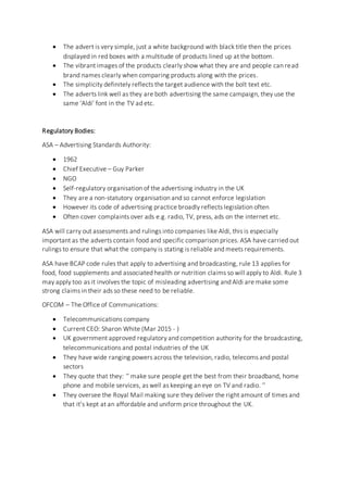  The advert is very simple, just a white background with black title then the prices
displayed in red boxes with a multitude of products lined up at the bottom.
 The vibrant images of the products clearly show what they are and people can read
brand names clearly when comparing products along with the prices.
 The simplicity definitely reflects the target audience with the bolt text etc.
 The adverts link well as they are both advertising the same campaign, they use the
same ‘Aldi’ font in the TV ad etc.
Regulatory Bodies:
ASA – Advertising Standards Authority:
 1962
 Chief Executive – Guy Parker
 NGO
 Self-regulatory organisation of the advertising industry in the UK
 They are a non-statutory organisation and so cannot enforce legislation
 However its code of advertising practice broadly reflects legislation often
 Often cover complaints over ads e.g. radio, TV, press, ads on the internet etc.
ASA will carry out assessments and rulings into companies like Aldi, this is especially
important as the adverts contain food and specific comparison prices. ASA have carried out
rulings to ensure that what the company is stating is reliable and meets requirements.
ASA have BCAP code rules that apply to advertising and broadcasting, rule 13 applies for
food, food supplements and associated health or nutrition claims so will apply to Aldi. Rule 3
may apply too as it involves the topic of misleading advertising and Aldi are make some
strong claims in their ads so these need to be reliable.
OFCOM – The Office of Communications:
 Telecommunications company
 Current CEO: Sharon White (Mar 2015 - )
 UK government approved regulatory and competition authority for the broadcasting,
telecommunications and postal industries of the UK
 They have wide ranging powers across the television, radio, telecoms and postal
sectors
 They quote that they: ‘’ make sure people get the best from their broadband, home
phone and mobile services, as well as keeping an eye on TV and radio. ‘’
 They oversee the Royal Mail making sure they deliver the right amount of times and
that it’s kept at an affordable and uniform price throughout the UK.
 