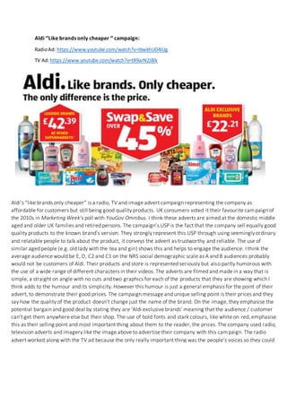Aldi ‘’Like brands only cheaper ‘’ campaign:
RadioAd: https://www.youtube.com/watch?v=IbwkhUD4IUg
TV Ad:https://www.youtube.com/watch?v=tR9arN2J8lk
Aldi’s “like brands only cheaper” is a radio, TV and image advert campaign representing the company as
affordable for customers but still being good quality products. UK consumers voted it their favourite campaign of
the 2010s in Marketing Week’s poll with YouGov Omnibus. I think these adverts are aimed at the domestic middle
aged and older UK families and retired persons. The campaign’s USP is the fact that the company sell equally good
quality products to the known brand’s version. They strongly represent this USP through using seemingly ordinary
and relatable people to talk about the product, it conveys the advert as trustworthy and reliable. The use of
similar aged people (e.g. old lady with the tea and gin) shows this and helps to engage the audience. I think the
average audience would be E, D, C2 and C1 on the NRS social demographic scale as A and B audiences probably
would not be customers of Aldi. Their products and store is represented seriously but also partly humorous with
the use of a wide range of different characters in their videos. The adverts are filmed and made in a way that is
simple, a straight on angle with no cuts and two graphics for each of the products that they are showing which I
think adds to the humour and its simplicity. However this humour is just a general emphasis for the point of their
advert, to demonstrate their good prices. The campaign message and unique selling point is their prices and they
say how the quality of the product doesn’t change just the name of the brand. On the image, they emphasise the
potential bargain and good deal by stating they are ‘Aldi exclusive brands’ meaning that the audience / customer
can’t get them anywhere else but their shop. The use of bold fonts and stark colours, like white on red, emphasise
this as their selling point and most important thing about them to the reader, the prices. The company used radio,
television adverts and imagery like the image above to advertise their company with this campaign. The radio
advert worked along with the TV ad because the only really important thing was the people’s voices so they could
get their point across over radio advertising also. Imagery advertising worked well also as the simplicity of
showing products, with their slogan, and then the prices in bold colours stands out to the audience as it looks
genuine and not set up in my opinion.
 