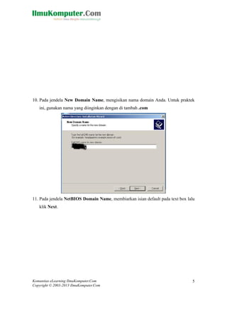 Komunitas eLearning IlmuKomputer.Com 
Copyright © 2003-2013 IlmuKomputer.Com 
5 
10. Pada jendela New Domain Name, mengisikan nama domain Anda. Untuk praktek ini, gunakan nama yang diinginkan dengan di tambah .com 
11. Pada jendela NetBIOS Domain Name, membiarkan isian default pada text box lalu klik Next.  