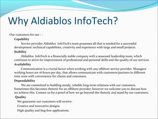 Why Aldiablos InfoTech?
Our customers for our - :
Capability
Service provider Aldiablos InfoTech's team possesses all that is needed for a successful
development: technical capabilities, creativity and experience with large and small projects.
Stability
Aldiablos InfoTech is a financially stable company with a seasoned leadership team, which
continues to strive for improvement of professional and personal skills and the quality of our services.
Availability
Communication is a crucial factor when working with any offshore service provider. Managers
working hours are 16 hours per day, that allows communicate with customers/partners in different
time zone with convenience for clients and customers.
Dependability
We are committed to building steady, reliable long-term relations with our customers.
Sometimes this becomes rhetoric for an offshore provider; however we welcome you to discuss how
we achieve this. Contact us for a proof of how we go beyond the rhetoric and stand by our customers.
Quality
We guarantee our customers will receive:
Creative and innovative designs.
High quality and bug-free applications.
 