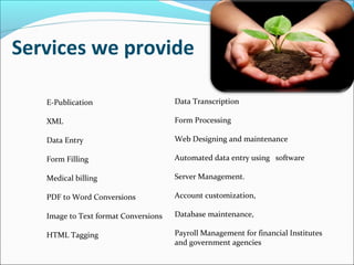 Services we provide
E-Publication
XML
Data Entry
Form Filling
Medical billing
PDF to Word Conversions
Image to Text format Conversions
HTML Tagging
Data Transcription
Form Processing
Web Designing and maintenance
Automated data entry using software
Server Management.
Account customization,
Database maintenance,
Payroll Management for financial Institutes
and government agencies
 