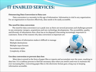 IT ENABLED SERVICES:
Outsourcing Data Conversion to Data care
Data conversion is a necessity in this age of information. Information is vital in any organization.
For an organization to function effectively, data needs to be easily accessible.
The need for data conversion
The need for data conversion is at a peak now as there are several processes and challenges present
in any enterprise: mergers, acquisitions and new technology developments. The accessibility, quality
and diversity of information that a firm has at its disposal is becoming increasingly important to
customers. Some of the reasons why data conversion is important are:
Sheer volume of information makes it difficult to manage
Multiple destinations
Multiple input formats
Inconsistent styles
Complexity of data
Use data conversion to prevent data loss
Most data is stored in the form of paper files or reports and accumulate over the years, resulting in
data loss. It is a tedious process to find the necessary data when you need it and even to maintain the
ever increasing flow. Converting paper files to the electronic format goes a long way in keeping
information accessible.
 